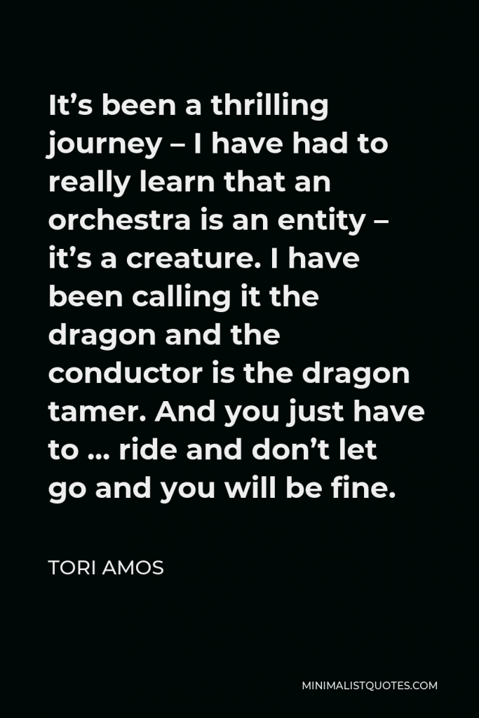 Tori Amos Quote - It’s been a thrilling journey – I have had to really learn that an orchestra is an entity – it’s a creature. I have been calling it the dragon and the conductor is the dragon tamer. And you just have to … ride and don’t let go and you will be fine.