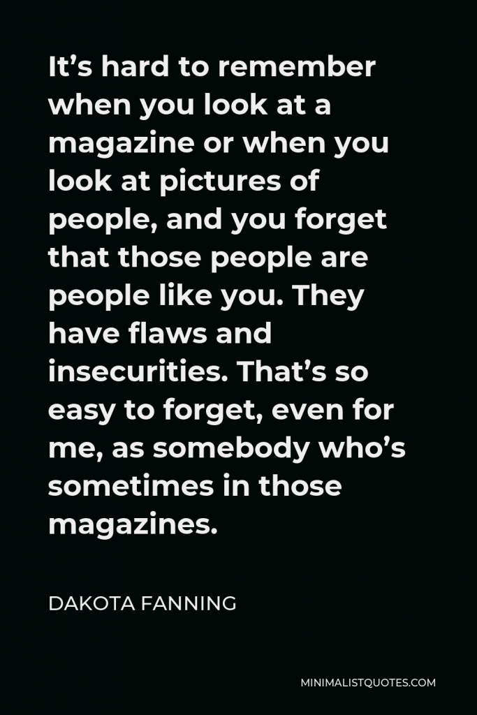 Dakota Fanning Quote - It’s hard to remember when you look at a magazine or when you look at pictures of people, and you forget that those people are people like you. They have flaws and insecurities. That’s so easy to forget, even for me, as somebody who’s sometimes in those magazines.