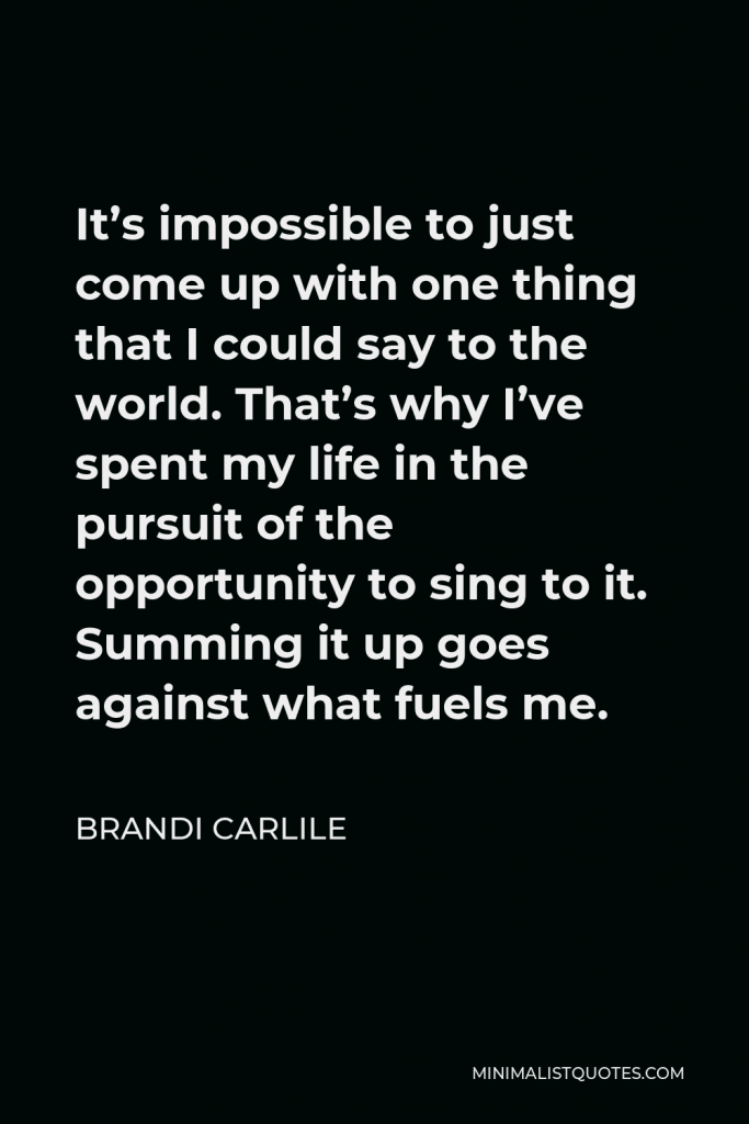 Brandi Carlile Quote - It’s impossible to just come up with one thing that I could say to the world. That’s why I’ve spent my life in the pursuit of the opportunity to sing to it. Summing it up goes against what fuels me.