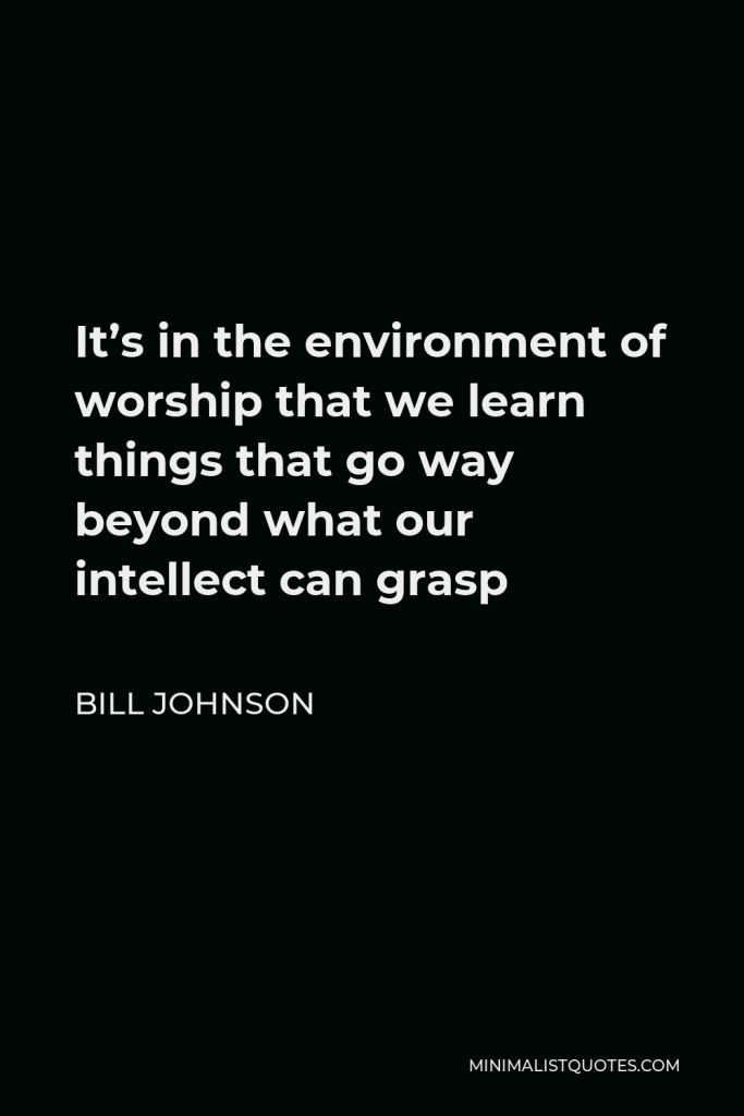 Bill Johnson Quote - It’s in the environment of worship that we learn things that go way beyond what our intellect can grasp