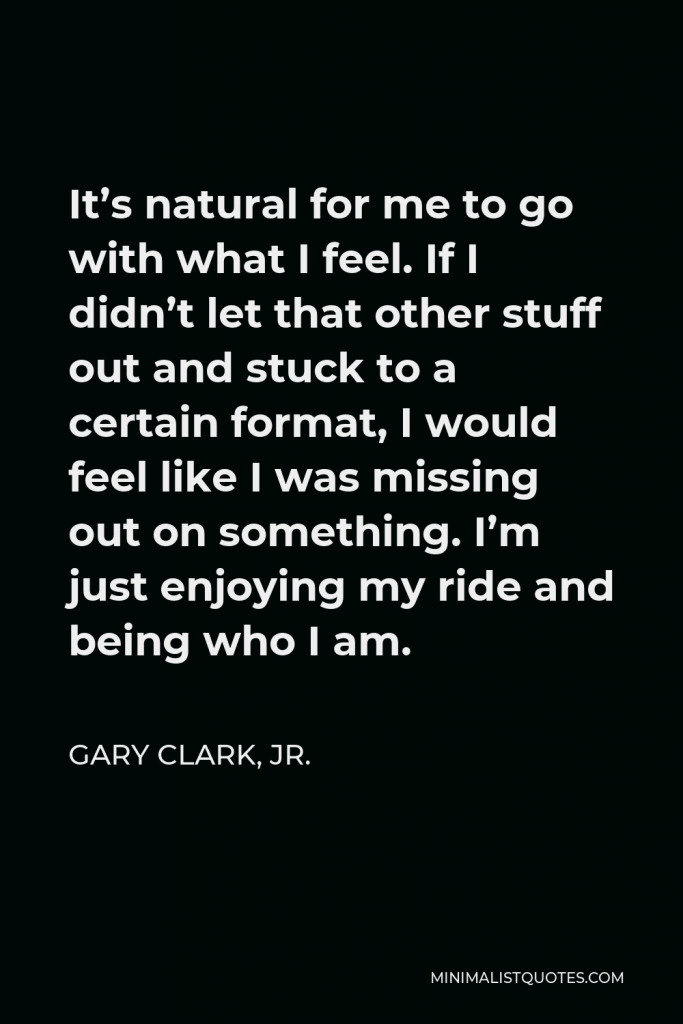Gary Clark, Jr. Quote - It’s natural for me to go with what I feel. If I didn’t let that other stuff out and stuck to a certain format, I would feel like I was missing out on something. I’m just enjoying my ride and being who I am.