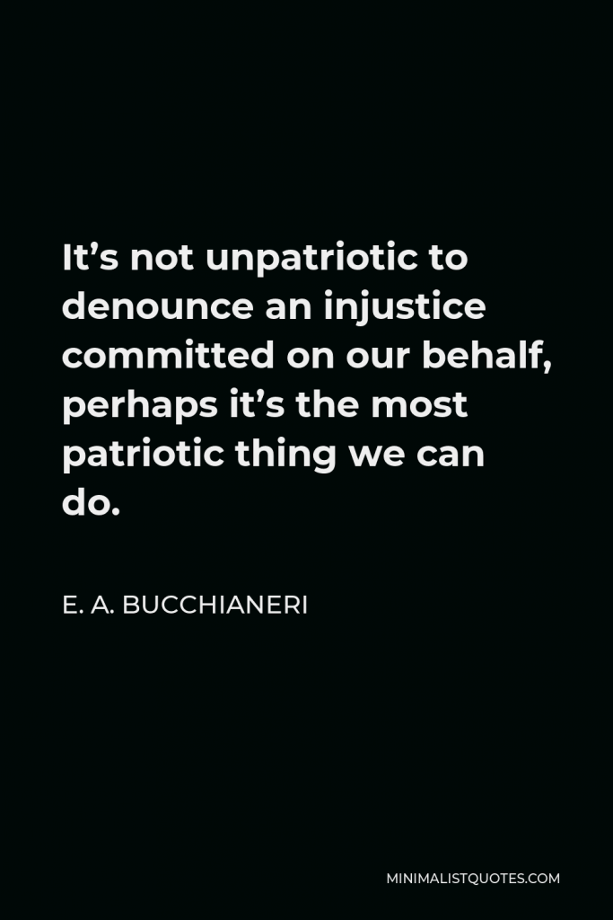 E. A. Bucchianeri Quote - It’s not unpatriotic to denounce an injustice committed on our behalf, perhaps it’s the most patriotic thing we can do.