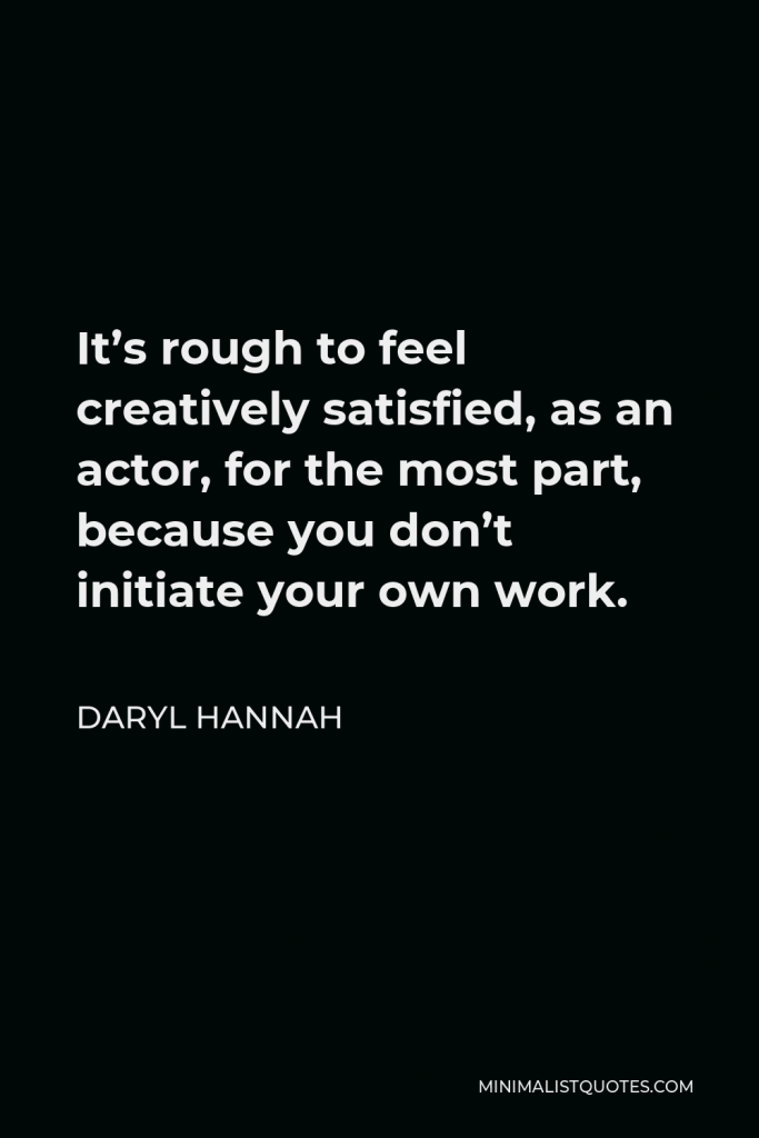 Daryl Hannah Quote - It’s rough to feel creatively satisfied, as an actor, for the most part, because you don’t initiate your own work.