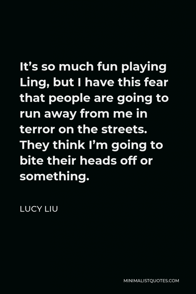 Lucy Liu Quote - It’s so much fun playing Ling, but I have this fear that people are going to run away from me in terror on the streets. They think I’m going to bite their heads off or something.