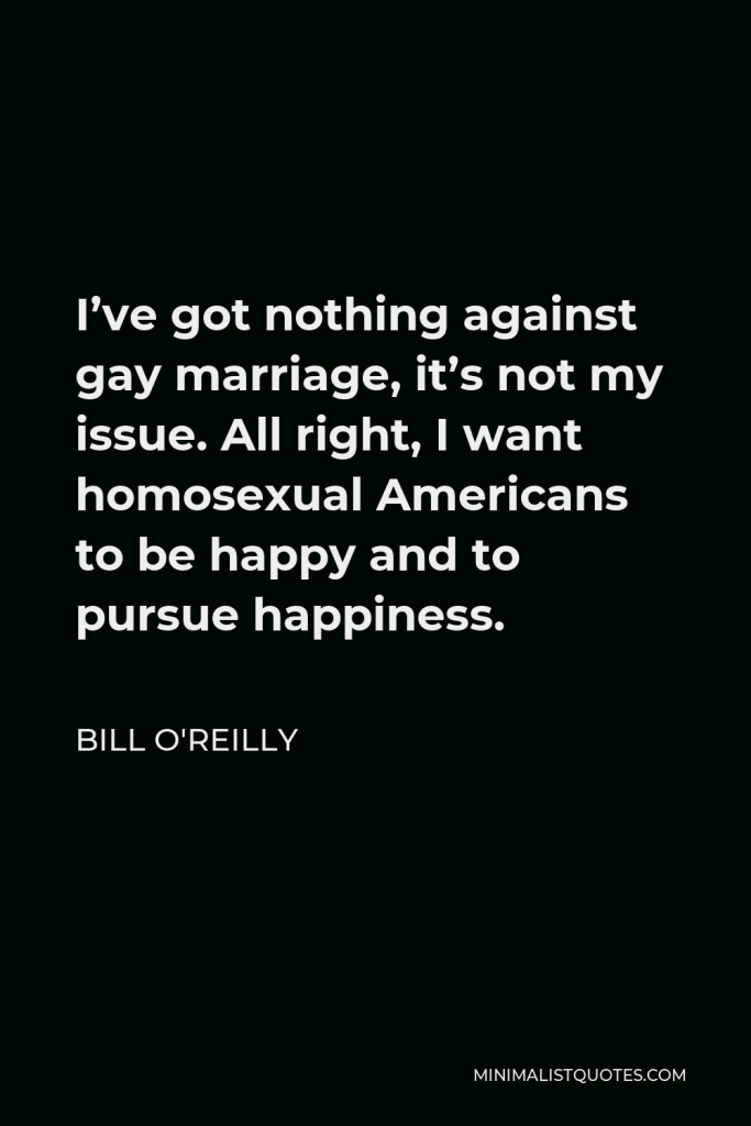 Bill O'Reilly Quote - I’ve got nothing against gay marriage, it’s not my issue. All right, I want homosexual Americans to be happy and to pursue happiness.