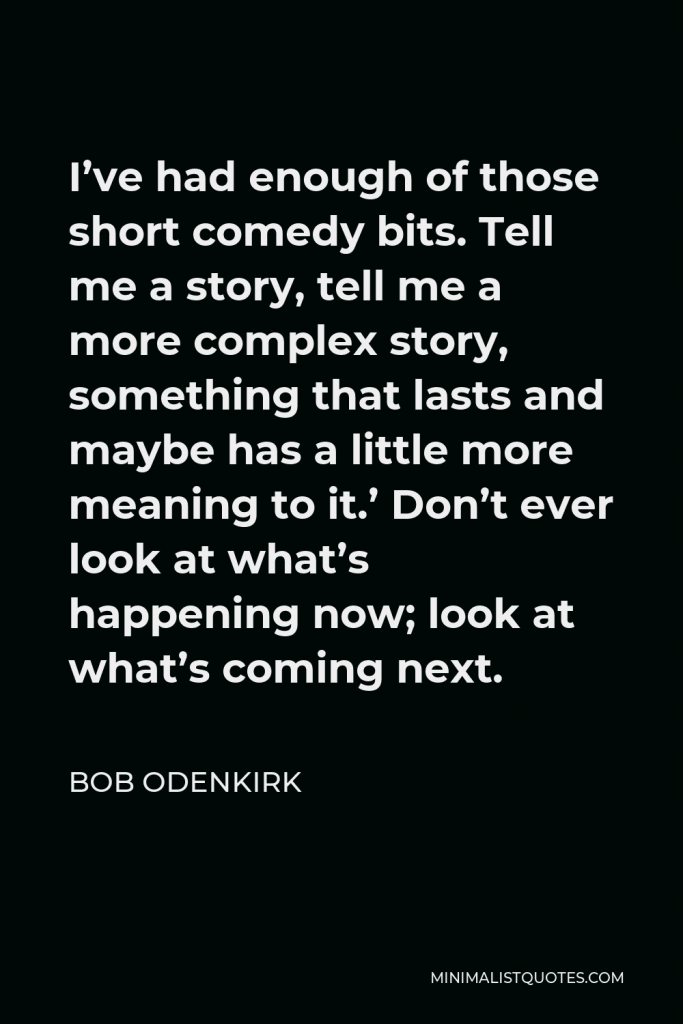 Bob Odenkirk Quote - I’ve had enough of those short comedy bits. Tell me a story, tell me a more complex story, something that lasts and maybe has a little more meaning to it.’ Don’t ever look at what’s happening now; look at what’s coming next.
