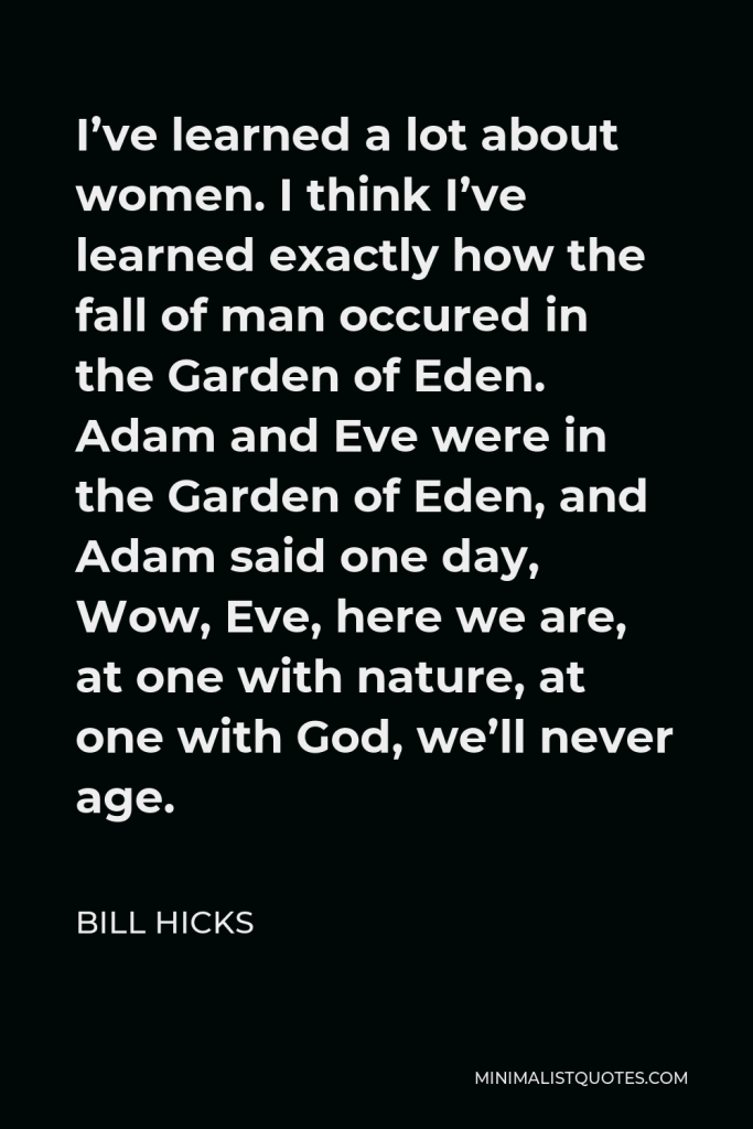 Bill Hicks Quote - I’ve learned a lot about women. I think I’ve learned exactly how the fall of man occured in the Garden of Eden. Adam and Eve were in the Garden of Eden, and Adam said one day, Wow, Eve, here we are, at one with nature, at one with God, we’ll never age.