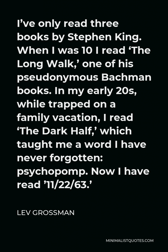 Lev Grossman Quote - I’ve only read three books by Stephen King. When I was 10 I read ‘The Long Walk,’ one of his pseudonymous Bachman books. In my early 20s, while trapped on a family vacation, I read ‘The Dark Half,’ which taught me a word I have never forgotten: psychopomp. Now I have read ’11/22/63.’