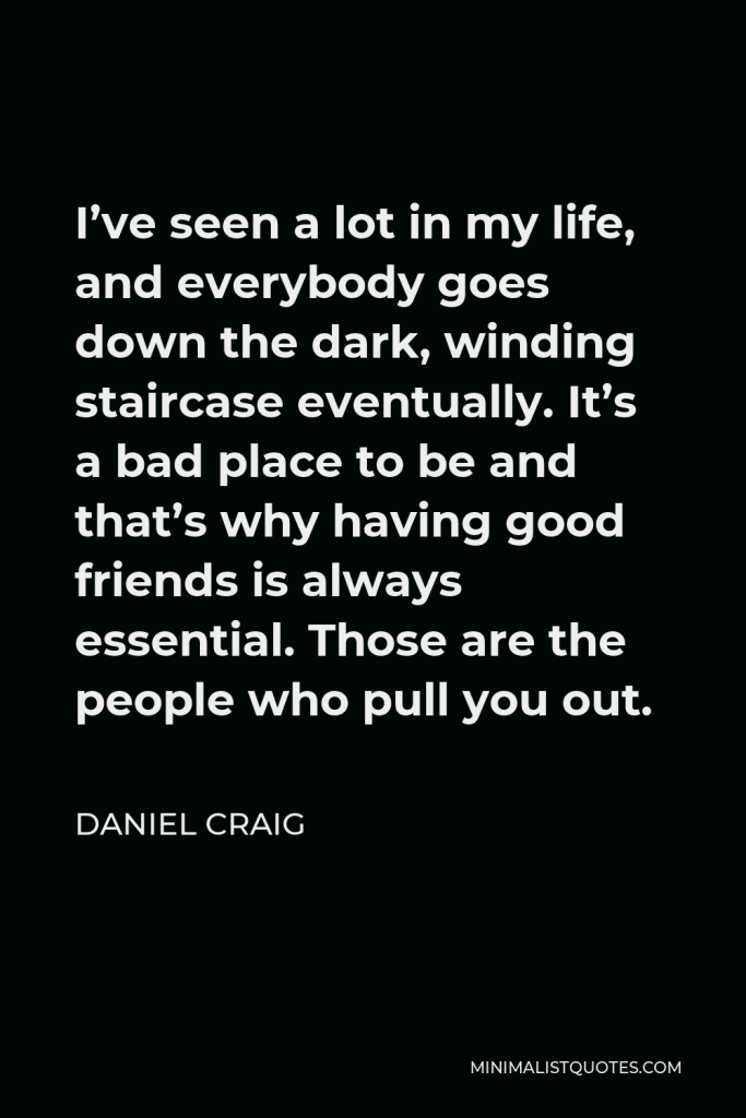 Daniel Craig Quote - I’ve seen a lot in my life, and everybody goes down the dark, winding staircase eventually. It’s a bad place to be and that’s why having good friends is always essential. Those are the people who pull you out.