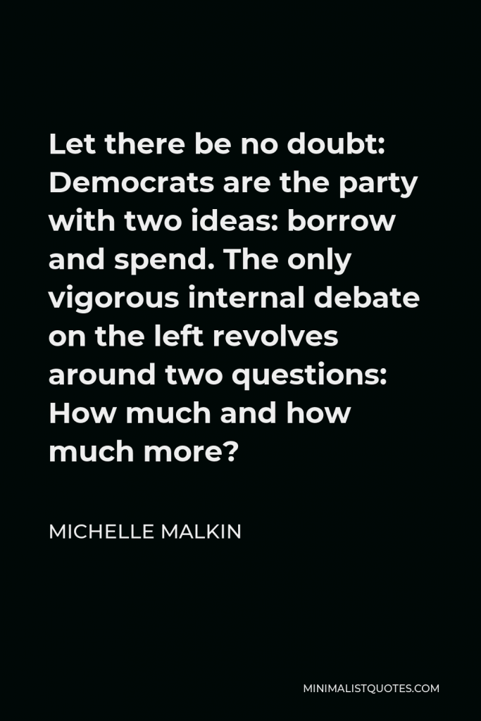 Michelle Malkin Quote - Let there be no doubt: Democrats are the party with two ideas: borrow and spend. The only vigorous internal debate on the left revolves around two questions: How much and how much more?