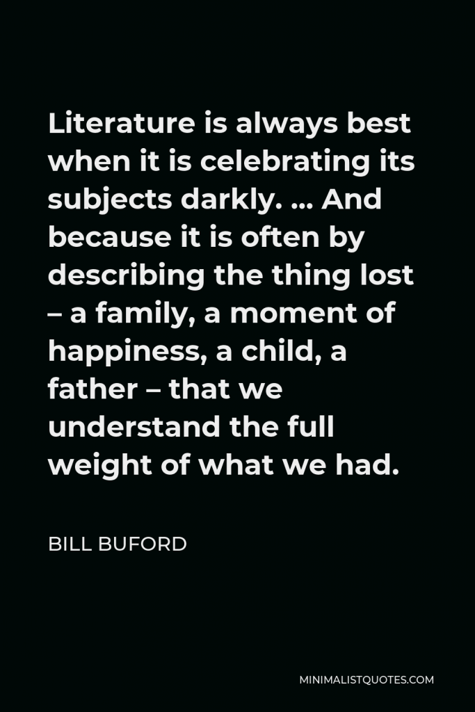 Bill Buford Quote - Literature is always best when it is celebrating its subjects darkly. … And because it is often by describing the thing lost – a family, a moment of happiness, a child, a father – that we understand the full weight of what we had.