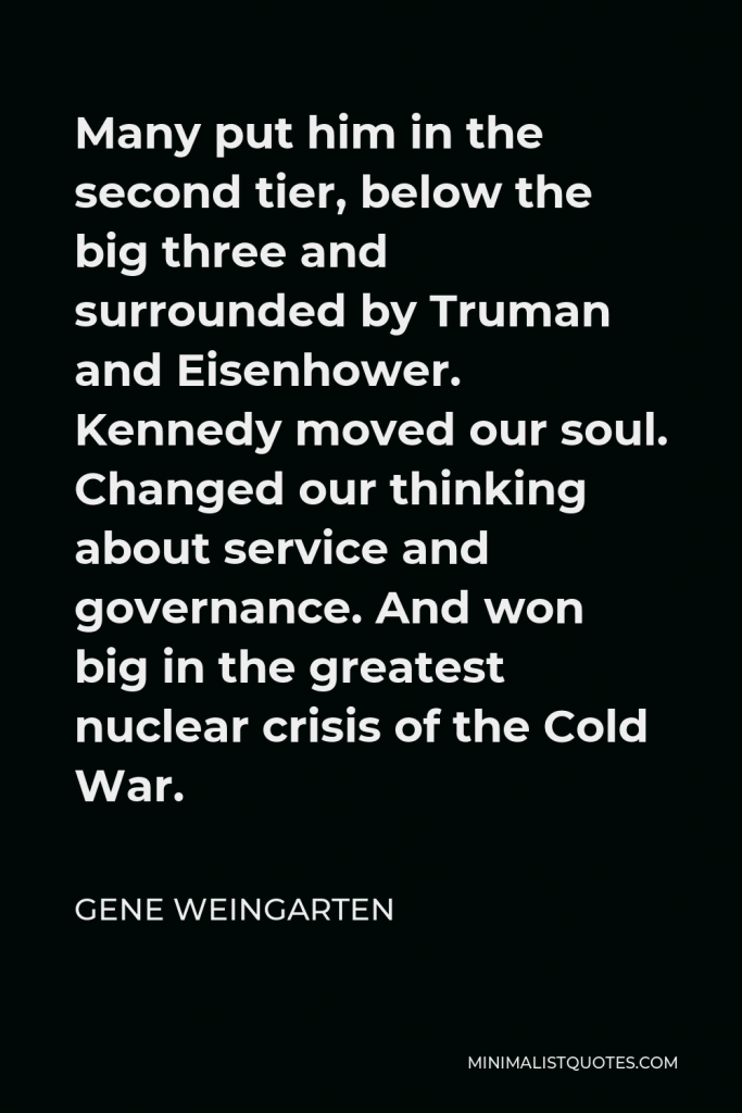 Gene Weingarten Quote - Many put him in the second tier, below the big three and surrounded by Truman and Eisenhower. Kennedy moved our soul. Changed our thinking about service and governance. And won big in the greatest nuclear crisis of the Cold War.
