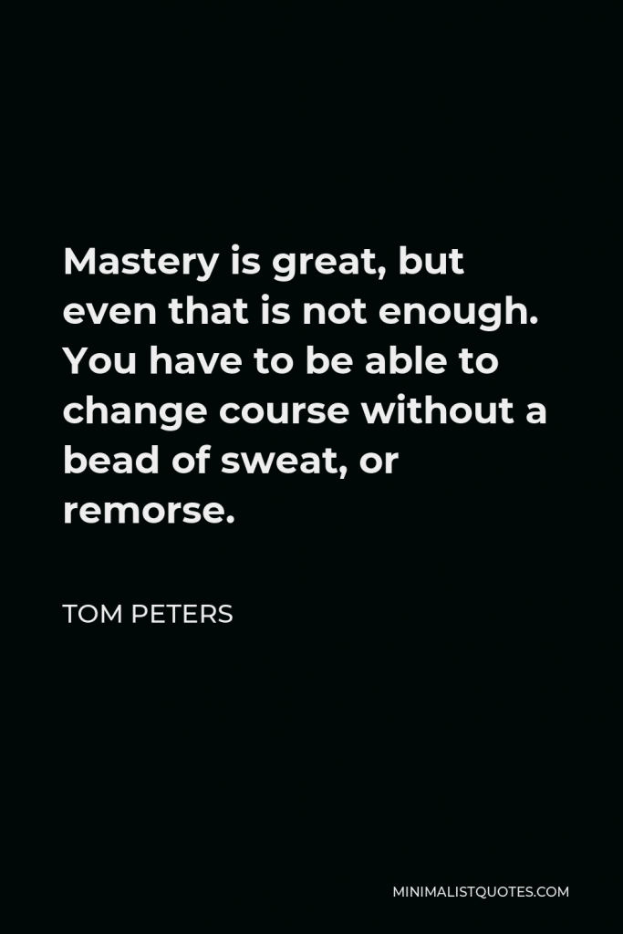 Tom Peters Quote - Mastery is great, but even that is not enough. You have to be able to change course without a bead of sweat, or remorse.