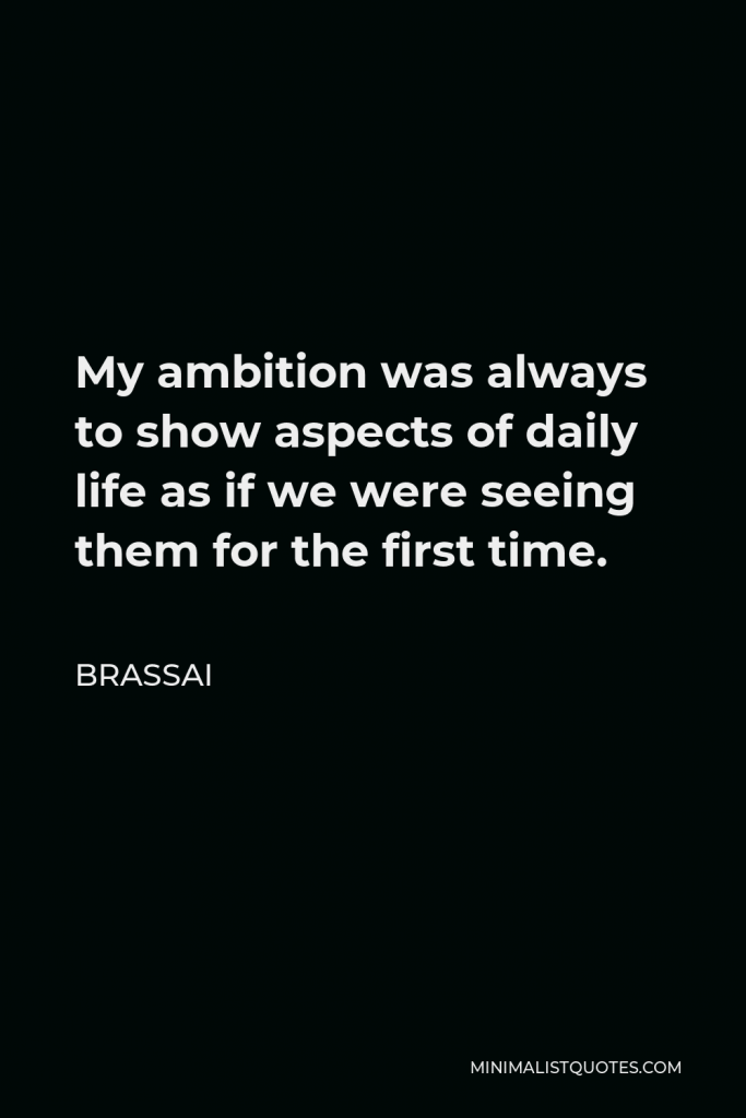 Brassai Quote - My ambition was always to show aspects of daily life as if we were seeing them for the first time.