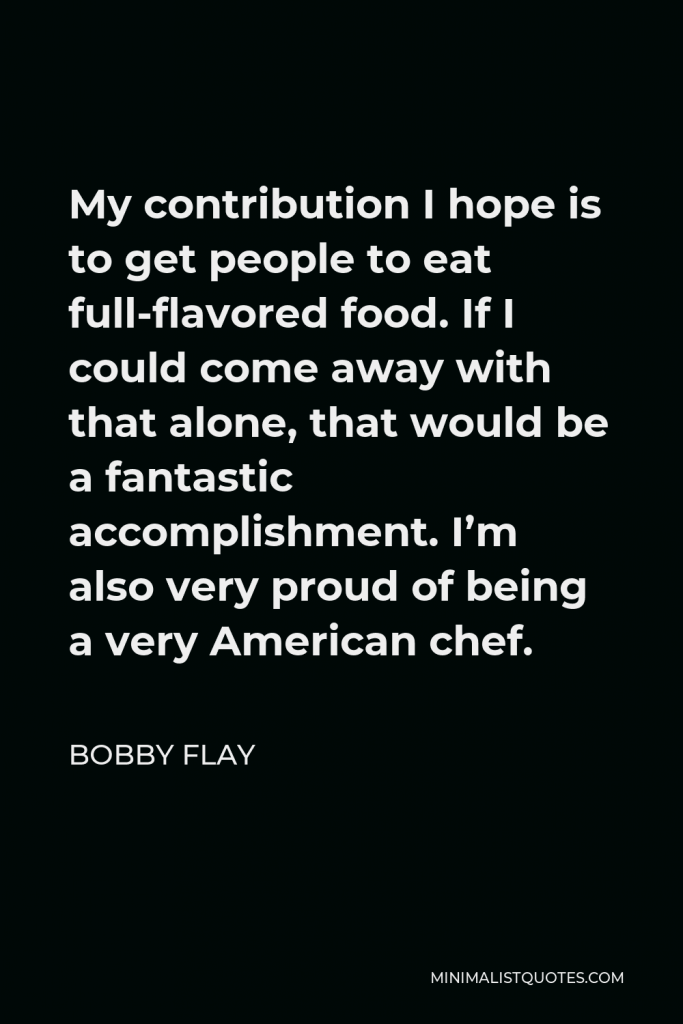 Bobby Flay Quote - My contribution I hope is to get people to eat full-flavored food. If I could come away with that alone, that would be a fantastic accomplishment. I’m also very proud of being a very American chef.