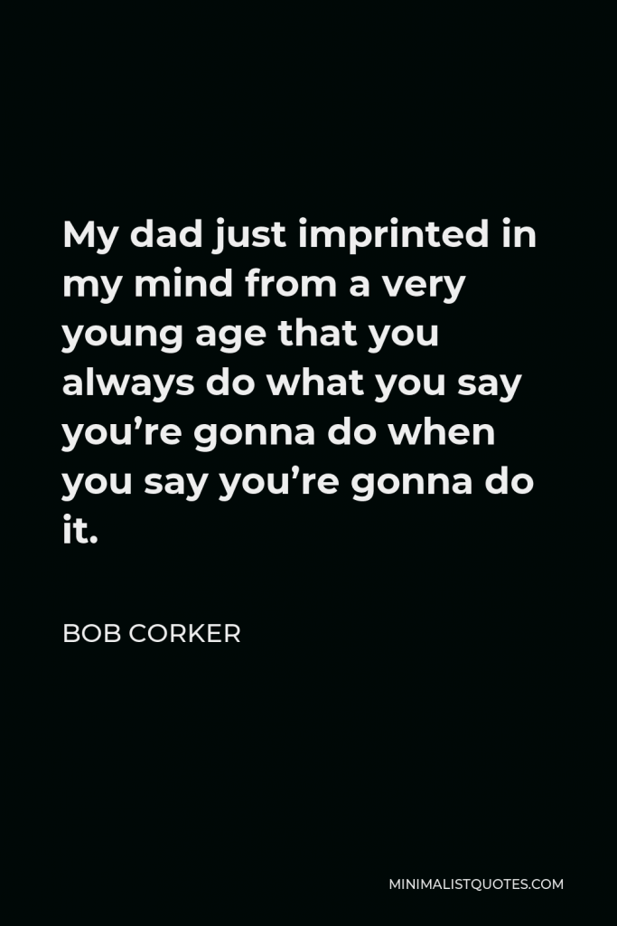Bob Corker Quote - My dad just imprinted in my mind from a very young age that you always do what you say you’re gonna do when you say you’re gonna do it.