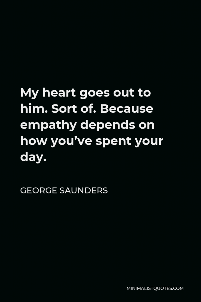 George Saunders Quote - My heart goes out to him. Sort of. Because empathy depends on how you’ve spent your day.