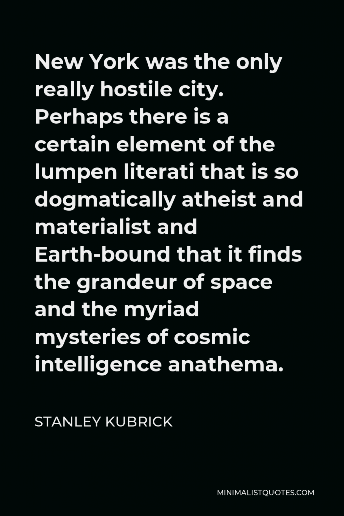 Stanley Kubrick Quote - New York was the only really hostile city. Perhaps there is a certain element of the lumpen literati that is so dogmatically atheist and materialist and Earth-bound that it finds the grandeur of space and the myriad mysteries of cosmic intelligence anathema.