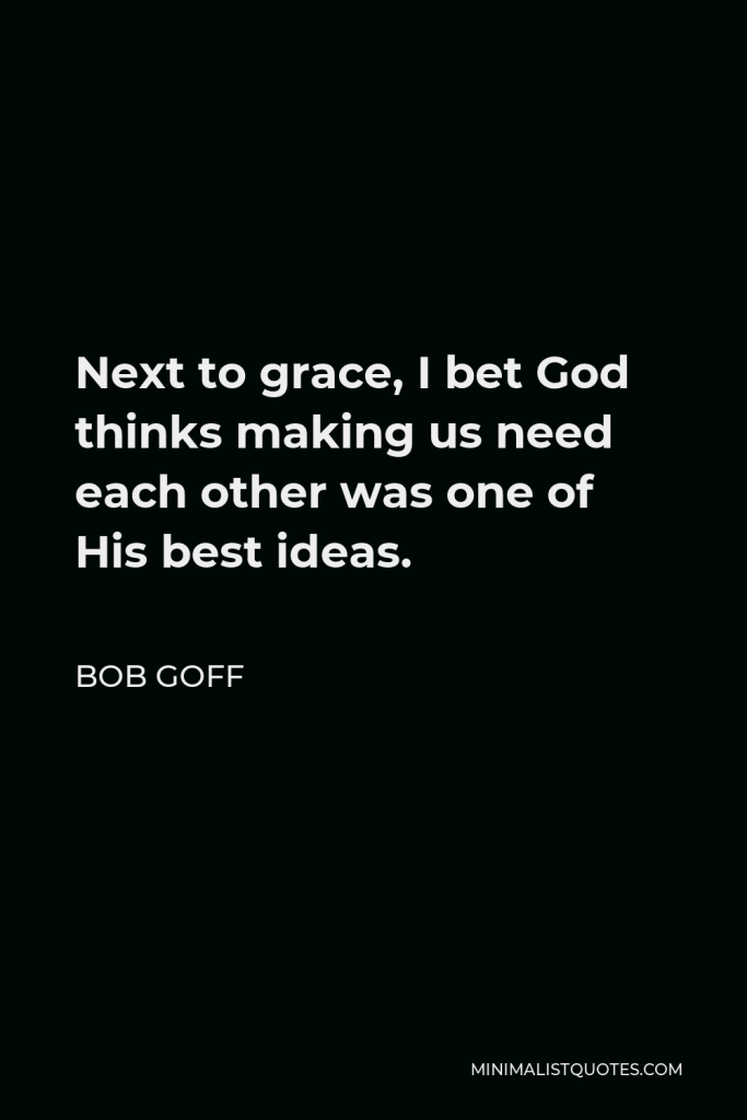 Bob Goff Quote - Next to grace, I bet God thinks making us need each other was one of His best ideas.