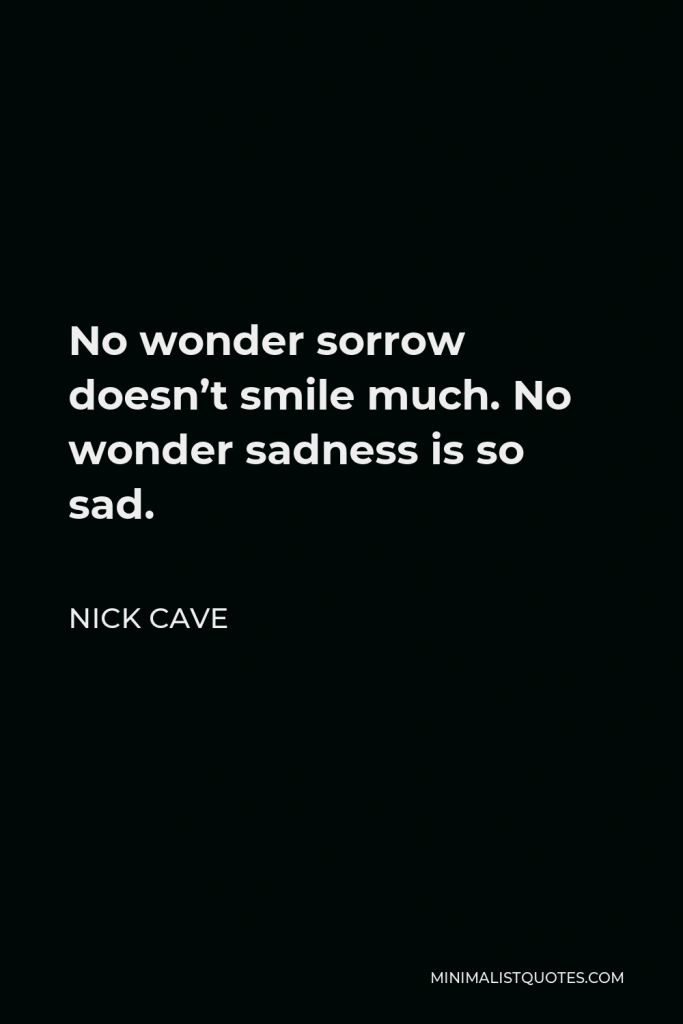 Nick Cave Quote - No wonder sorrow doesn’t smile much. No wonder sadness is so sad.