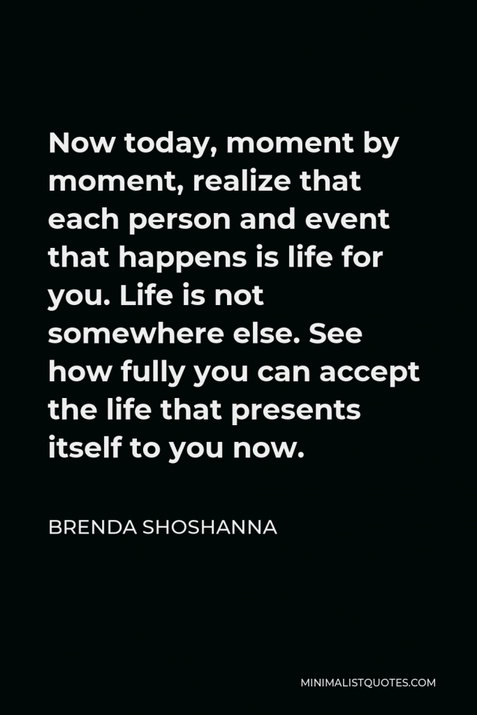 Brenda Shoshanna Quote - Now today, moment by moment, realize that each person and event that happens is life for you. Life is not somewhere else. See how fully you can accept the life that presents itself to you now.