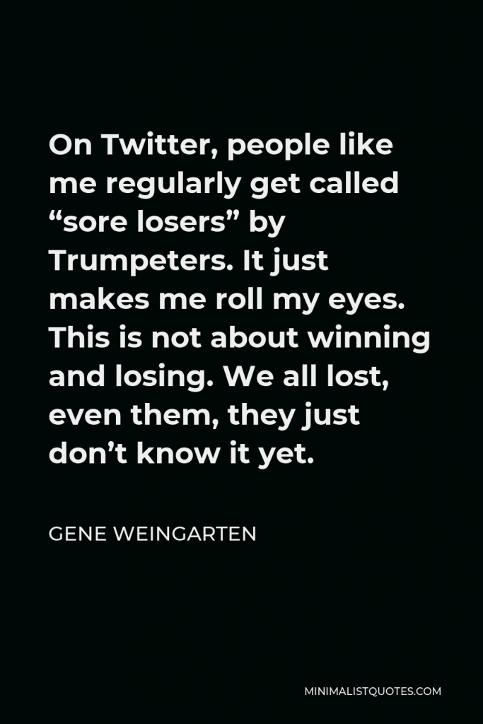 Gene Weingarten Quote - On Twitter, people like me regularly get called “sore losers” by Trumpeters. It just makes me roll my eyes. This is not about winning and losing. We all lost, even them, they just don’t know it yet.