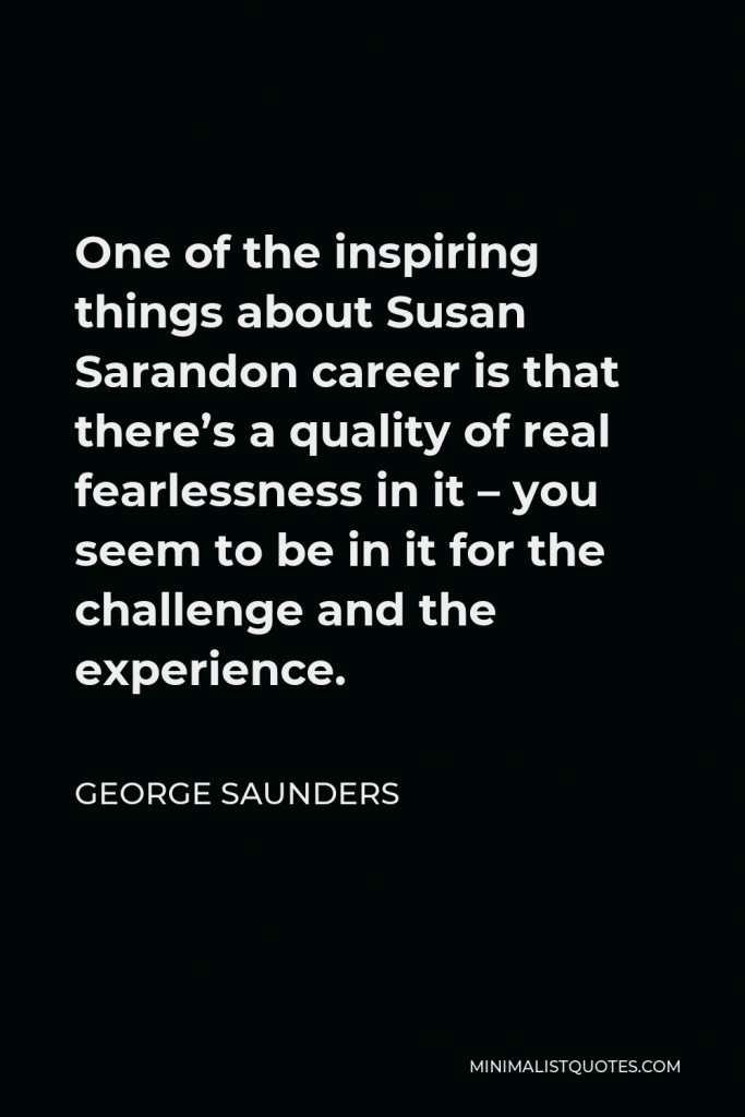 George Saunders Quote - One of the inspiring things about Susan Sarandon career is that there’s a quality of real fearlessness in it – you seem to be in it for the challenge and the experience.