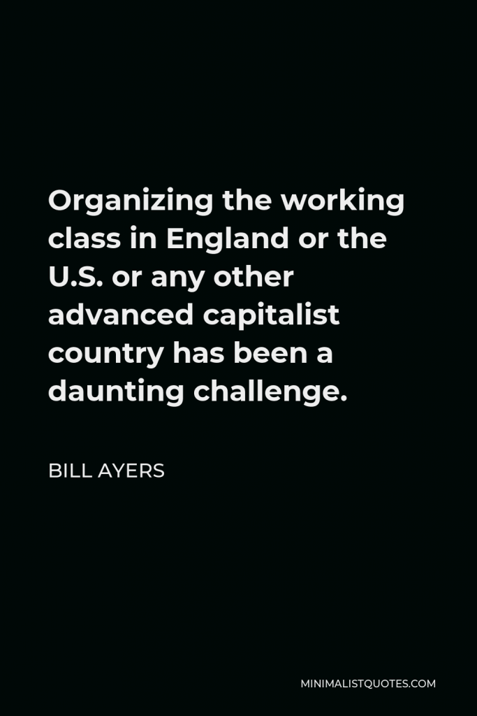 Bill Ayers Quote - Organizing the working class in England or the U.S. or any other advanced capitalist country has been a daunting challenge.