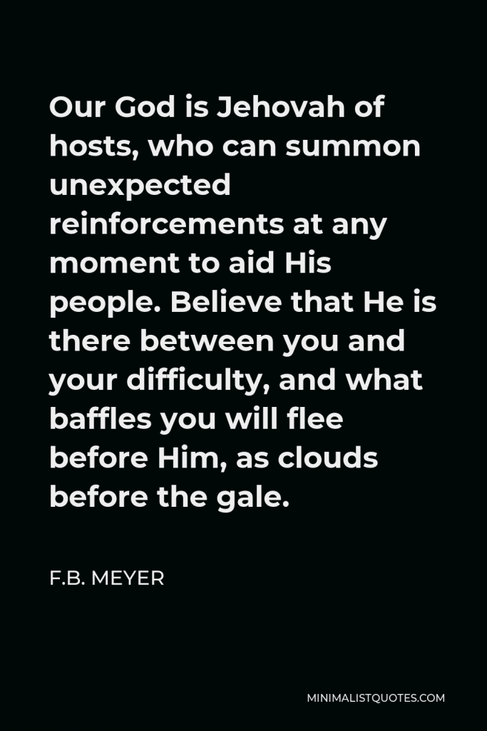 F.B. Meyer Quote - Our God is Jehovah of hosts, who can summon unexpected reinforcements at any moment to aid His people. Believe that He is there between you and your difficulty, and what baffles you will flee before Him, as clouds before the gale.