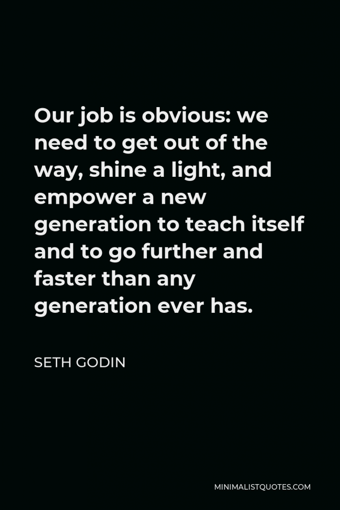 Seth Godin Quote - Our job is obvious: we need to get out of the way, shine a light, and empower a new generation to teach itself and to go further and faster than any generation ever has.