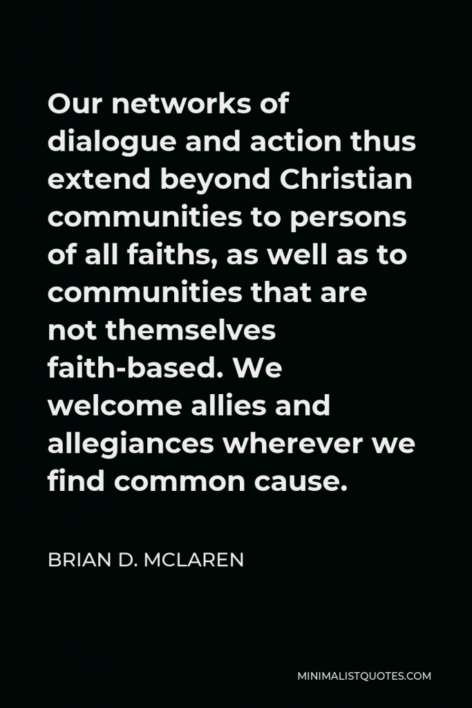 Brian D. McLaren Quote - Our networks of dialogue and action thus extend beyond Christian communities to persons of all faiths, as well as to communities that are not themselves faith-based. We welcome allies and allegiances wherever we find common cause.