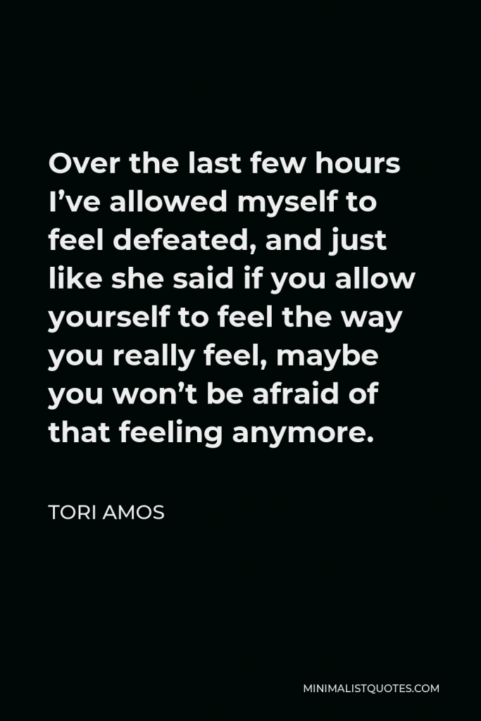 Tori Amos Quote - Over the last few hours I’ve allowed myself to feel defeated, and just like she said if you allow yourself to feel the way you really feel, maybe you won’t be afraid of that feeling anymore.