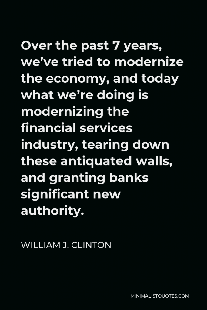 William J. Clinton Quote - Over the past 7 years, we’ve tried to modernize the economy, and today what we’re doing is modernizing the financial services industry, tearing down these antiquated walls, and granting banks significant new authority.