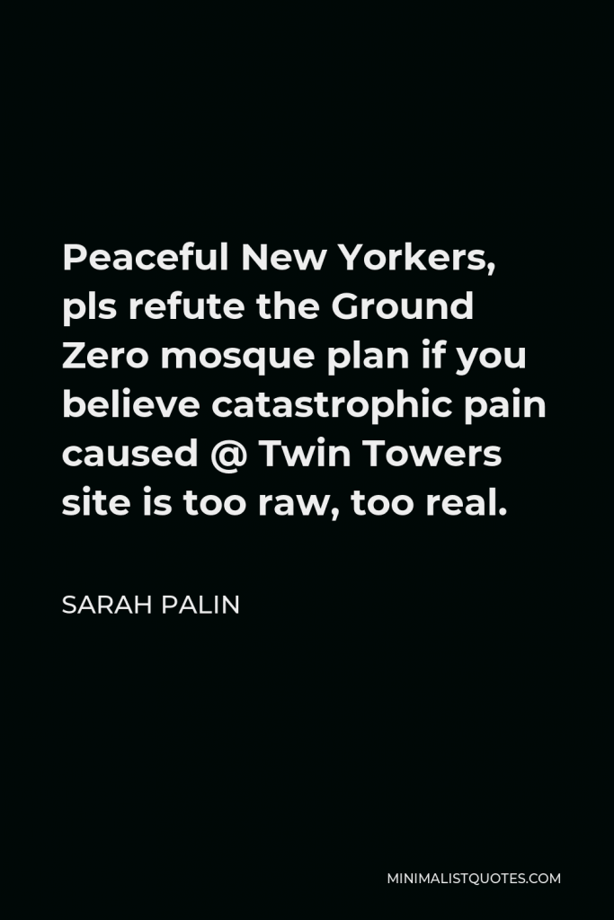 Sarah Palin Quote - Peaceful New Yorkers, pls refute the Ground Zero mosque plan if you believe catastrophic pain caused @ Twin Towers site is too raw, too real.