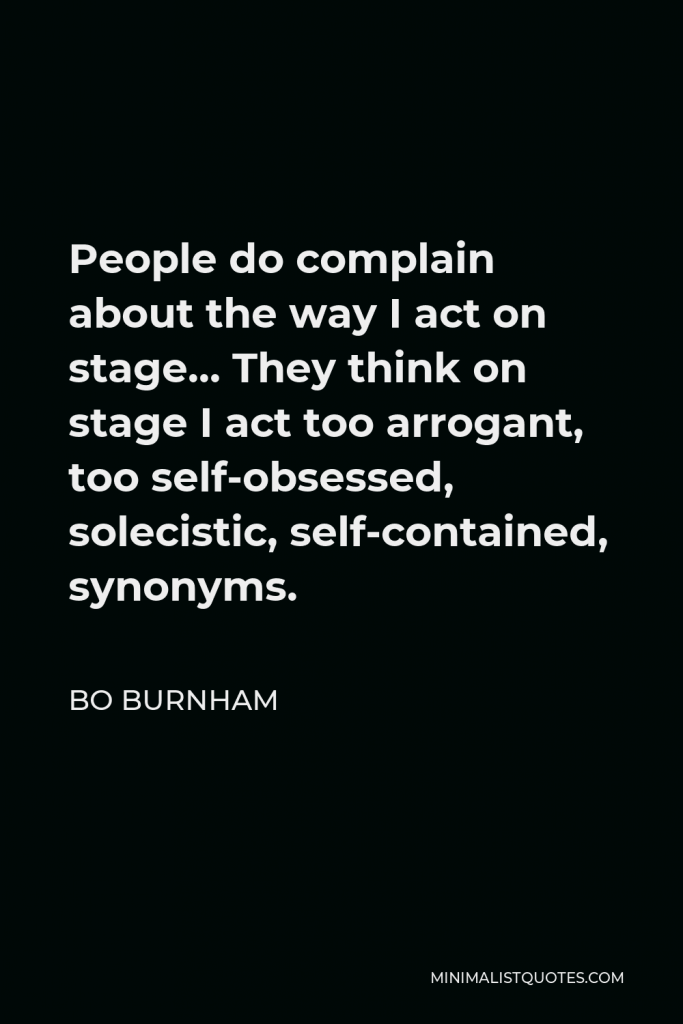 Bo Burnham Quote - People do complain about the way I act on stage… They think on stage I act too arrogant, too self-obsessed, solecistic, self-contained, synonyms.