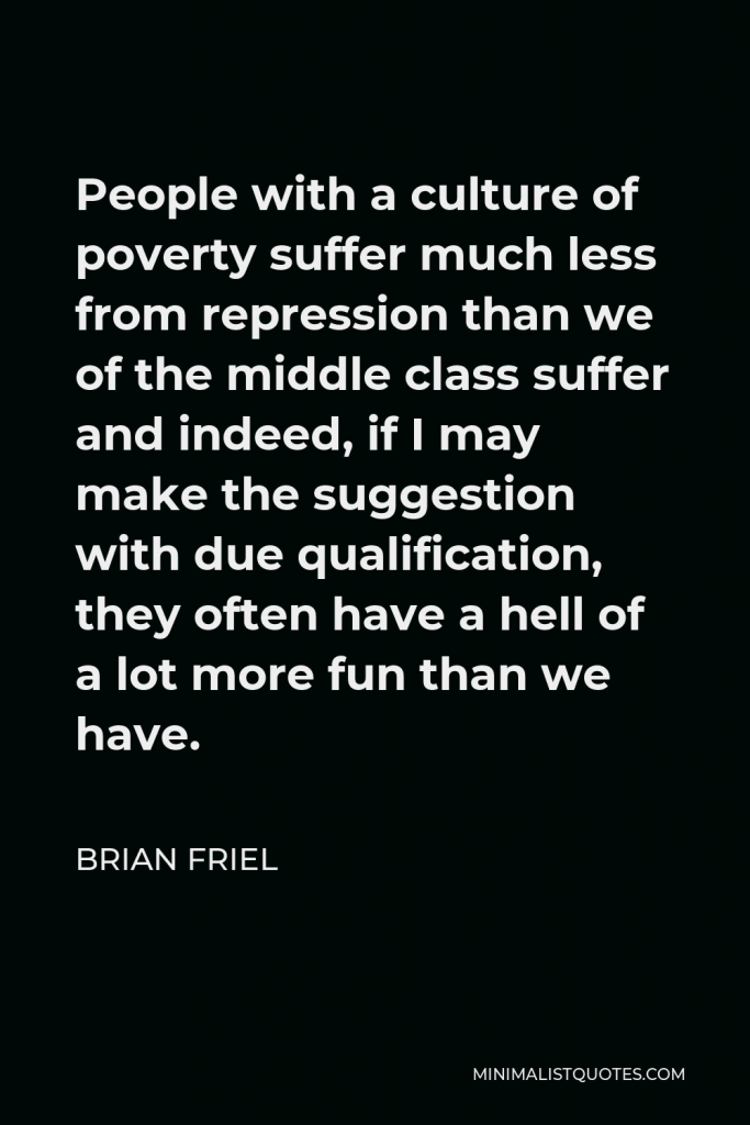 Brian Friel Quote - People with a culture of poverty suffer much less from repression than we of the middle class suffer and indeed, if I may make the suggestion with due qualification, they often have a hell of a lot more fun than we have.
