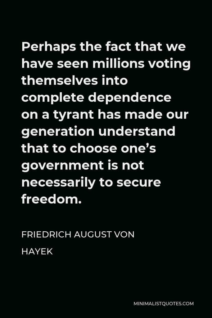 Friedrich August von Hayek Quote - Perhaps the fact that we have seen millions voting themselves into complete dependence on a tyrant has made our generation understand that to choose one’s government is not necessarily to secure freedom.