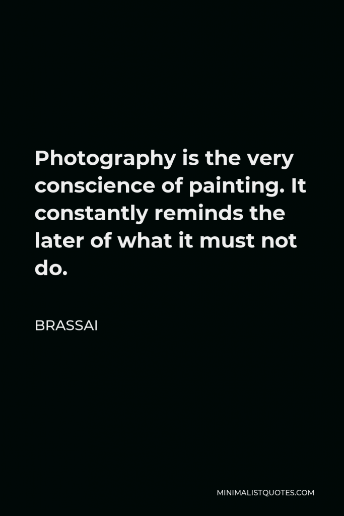 Brassai Quote - Photography is the very conscience of painting. It constantly reminds the later of what it must not do.
