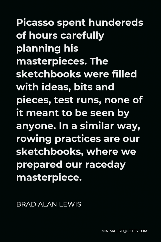 Brad Alan Lewis Quote - Picasso spent hundereds of hours carefully planning his masterpieces. The sketchbooks were filled with ideas, bits and pieces, test runs, none of it meant to be seen by anyone. In a similar way, rowing practices are our sketchbooks, where we prepared our raceday masterpiece.