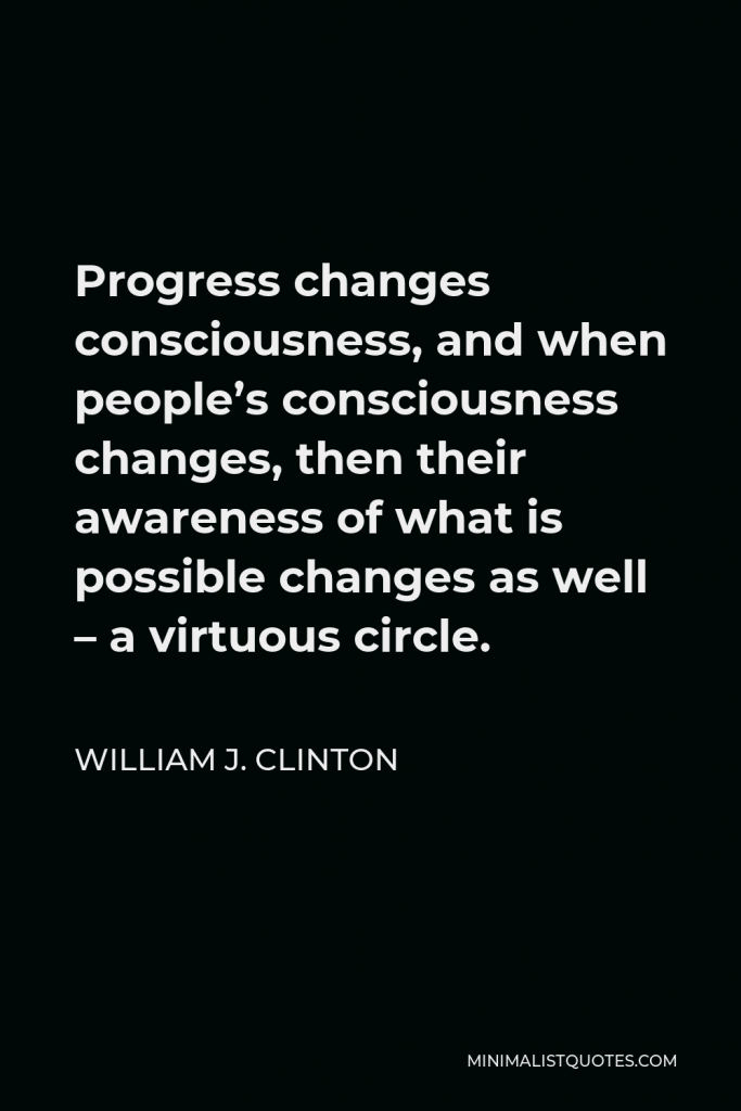 William J. Clinton Quote - Progress changes consciousness, and when people’s consciousness changes, then their awareness of what is possible changes as well – a virtuous circle.
