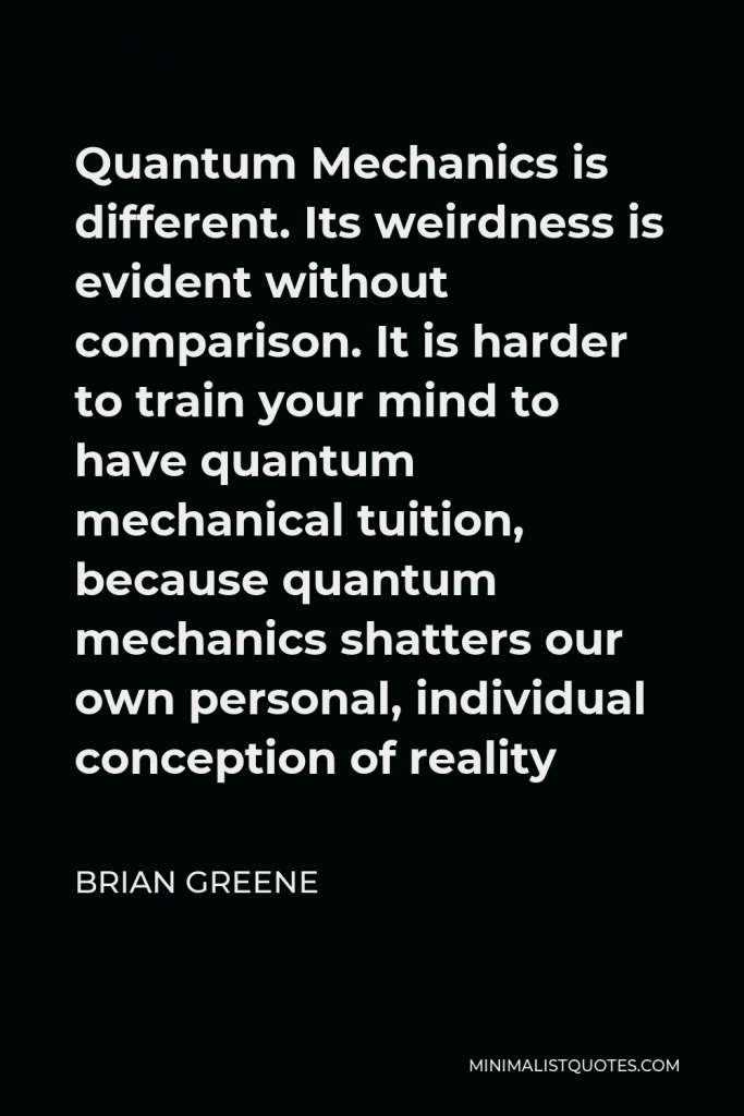 Brian Greene Quote - Quantum Mechanics is different. Its weirdness is evident without comparison. It is harder to train your mind to have quantum mechanical tuition, because quantum mechanics shatters our own personal, individual conception of reality
