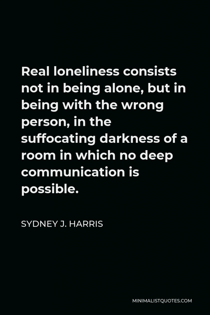 Sydney J. Harris Quote - Real loneliness consists not in being alone, but in being with the wrong person, in the suffocating darkness of a room in which no deep communication is possible.