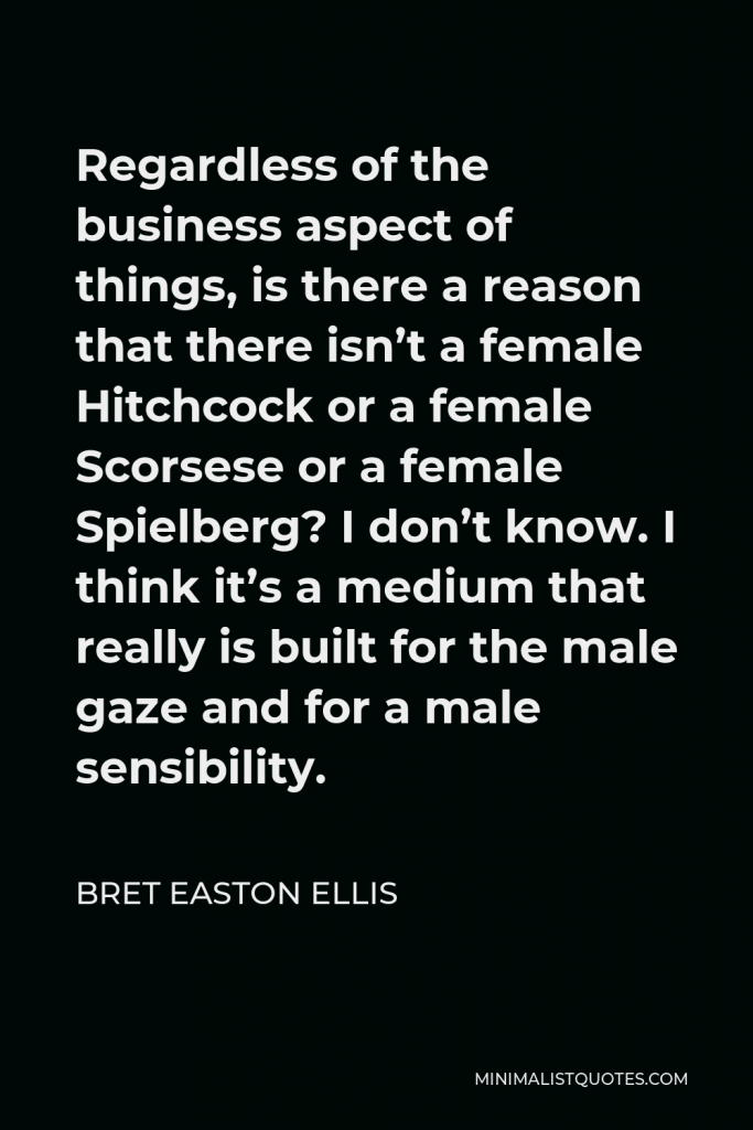 Bret Easton Ellis Quote - Regardless of the business aspect of things, is there a reason that there isn’t a female Hitchcock or a female Scorsese or a female Spielberg? I don’t know. I think it’s a medium that really is built for the male gaze and for a male sensibility.