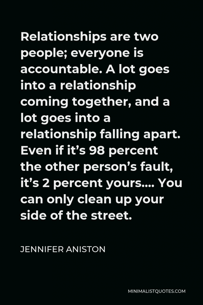Jennifer Aniston Quote - Relationships are two people; everyone is accountable. A lot goes into a relationship coming together, and a lot goes into a relationship falling apart. Even if it’s 98 percent the other person’s fault, it’s 2 percent yours…. You can only clean up your side of the street.