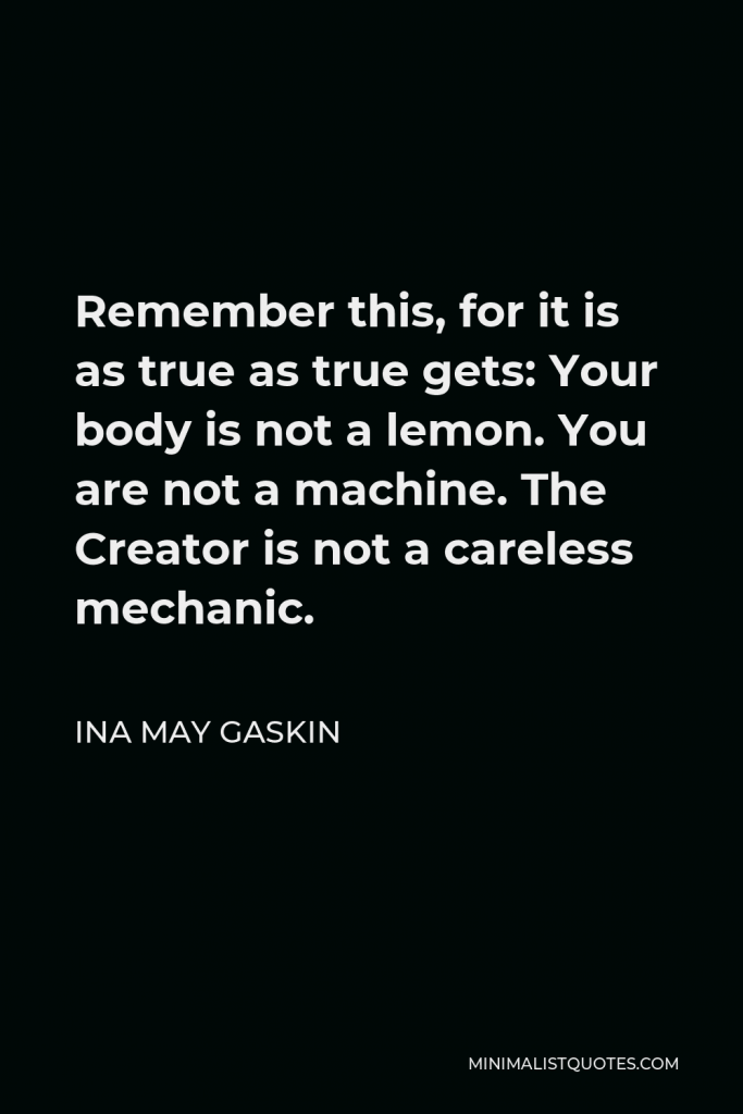 Ina May Gaskin Quote - Remember this, for it is as true as true gets: Your body is not a lemon. You are not a machine. The Creator is not a careless mechanic.