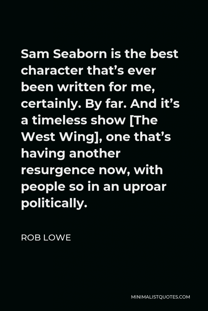 Rob Lowe Quote - Sam Seaborn is the best character that’s ever been written for me, certainly. By far. And it’s a timeless show [The West Wing], one that’s having another resurgence now, with people so in an uproar politically.