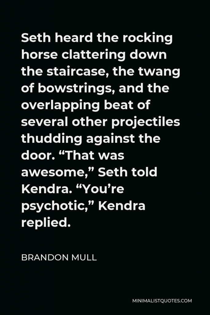 Brandon Mull Quote - Seth heard the rocking horse clattering down the staircase, the twang of bowstrings, and the overlapping beat of several other projectiles thudding against the door. “That was awesome,” Seth told Kendra. “You’re psychotic,” Kendra replied.