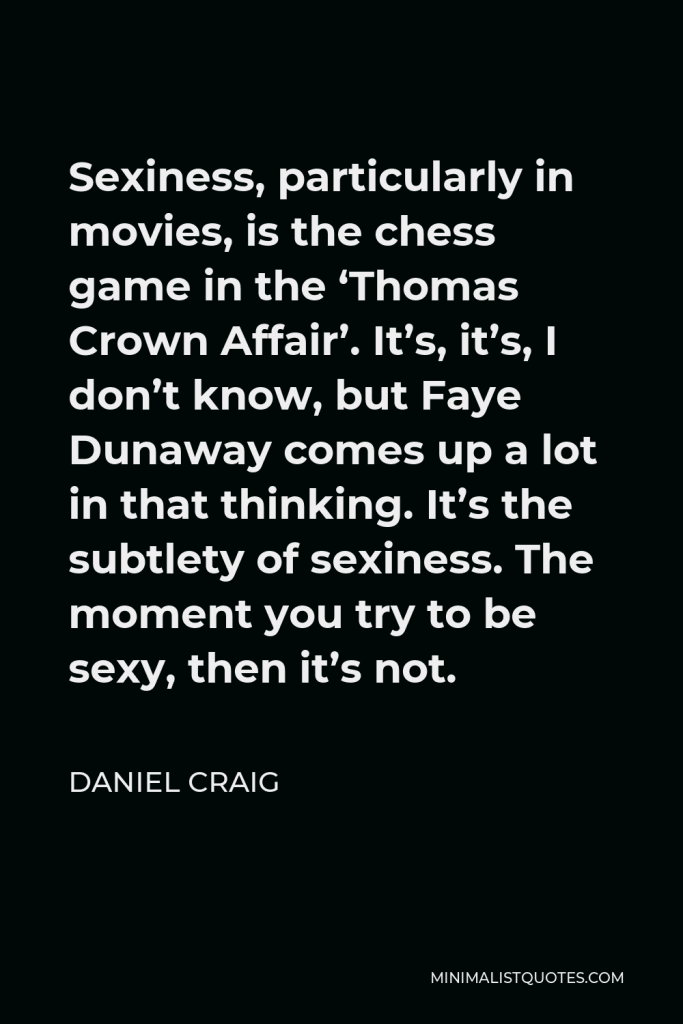 Daniel Craig Quote - Sexiness, particularly in movies, is the chess game in the ‘Thomas Crown Affair’. It’s, it’s, I don’t know, but Faye Dunaway comes up a lot in that thinking. It’s the subtlety of sexiness. The moment you try to be sexy, then it’s not.