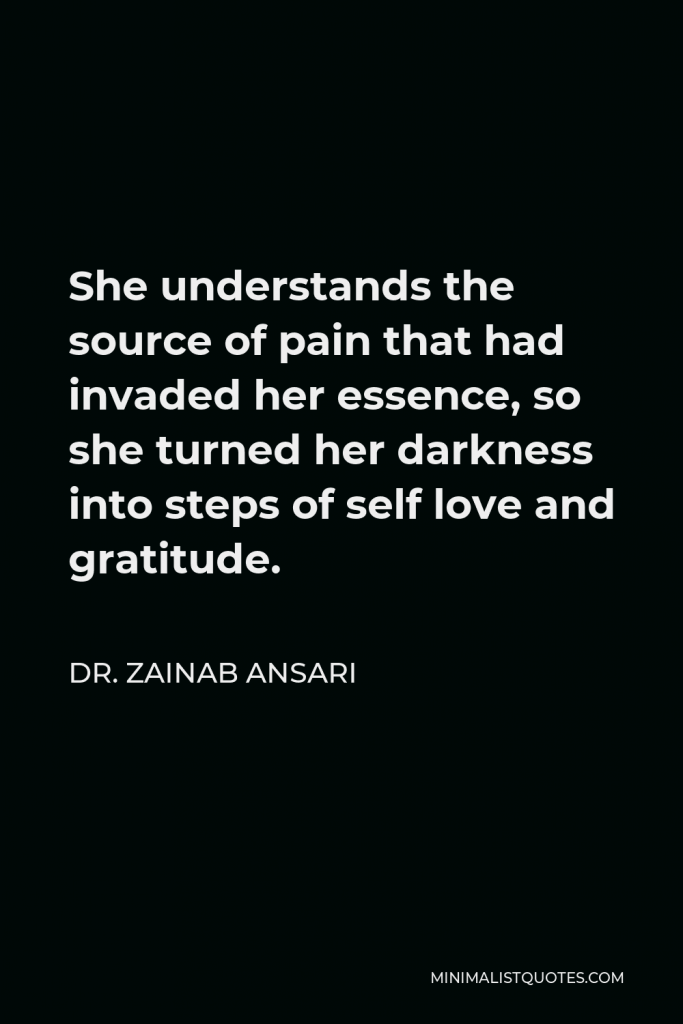Dr. Zainab Ansari Quote - She understands the source of pain that had invaded her essence, so she turned her darkness into steps of self love and gratitude.