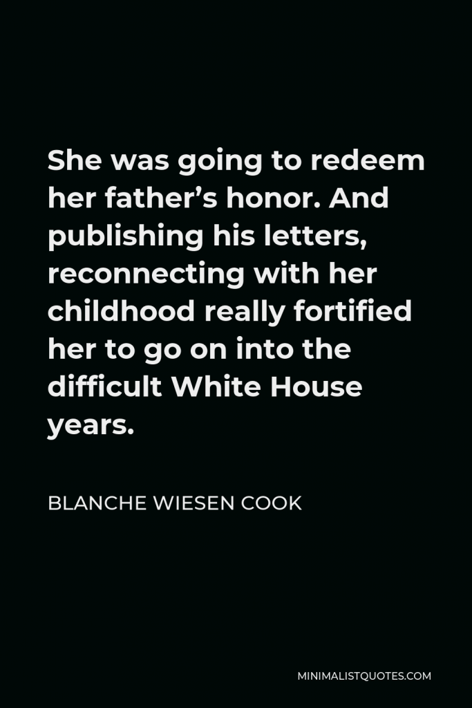 Blanche Wiesen Cook Quote - She was going to redeem her father’s honor. And publishing his letters, reconnecting with her childhood really fortified her to go on into the difficult White House years.